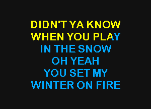 DIDN'TYA KNOW
WHEN YOU PLAY
IN THESNOW

OH YEAH
YOU SET MY
WINTER ON FIRE