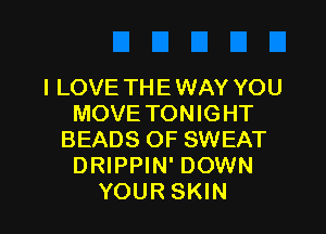 I LOVE THE WAY YOU
MOVE TONIGHT

BEADS OF SWEAT
DRIPPIN' DOWN
YOUR SKIN