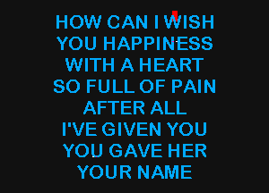 HOW CAN I WISH
YOU HAPPINESS
WITH A HEART
80 FULL OF PAIN
AFTER ALL
I'VE GIVEN YOU

YOU GAVE HER
YOUR NAME I