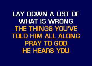 LAY DOWN A LIST OF
WHAT IS WRONG
THE THINGS YOU'VE
TOLD HIM ALL ALONG
PRAY TO GOD
HE HEARS YOU