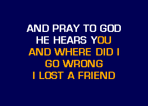 AND PRAY TO GOD
HE HEARS YOU
AND WHERE DID I
GO WRONG
I LOST A FRIEND

g