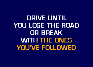DRIVE UNTIL
YOU LOSE THE ROAD
UR BREAK
WITH THE ONES
YOU'VE FOLLOWED