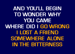 AND YOU'LL BEGIN
TO WONDER WHY
YOU CAME
WHERE DID I GO WRONG
I LOST A FRIEND
SOMEWHERE ALONE
IN THE BlTl'EFlNESS