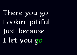 There you go
Lookin' pitiful

Just because
I let you go