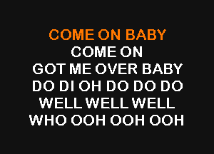 COME ON BABY
COME ON
GOT ME OVER BABY
DO DI OH DO DO DO
WELLWELLWELL
WHO OOH OOH OOH