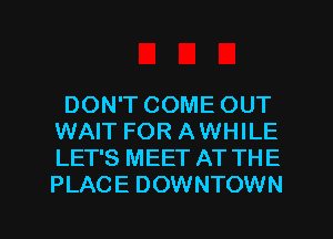 DON'T COME OUT
WAIT FOR AWHILE
LET'S MEET AT THE
PLACE DOWNTOWN