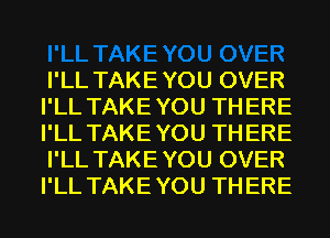 I'LL TAKEYOU OVER
I'LL TAKEYOU THERE
I'LL TAKEYOU THERE
I'LL TAKEYOU OVER
I'LL TAKEYOU THERE