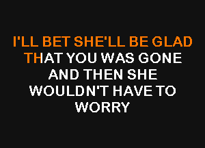 I'LL BET SHE'LL BE GLAD
THAT YOU WAS GONE
AND THEN SHE
WOULDN'T HAVE TO
WORRY