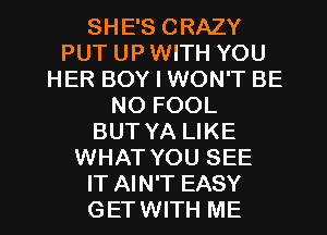 SHE'S CRAZY
PUT UP WITH YOU
HER BOY I WON'T BE
NO FOOL
BUT YA LIKE
WHAT YOU SEE

IT AIN'T EASY
GET WITH ME I
