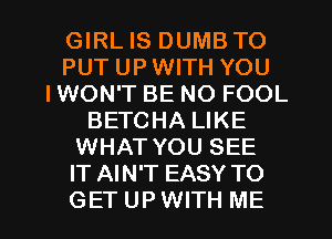 GIRL IS DUMB TO
PUT UP WITH YOU
IWON'T BE NO FOOL
BETCHA LIKE
WHAT YOU SEE
IT AIN'T EASY TO

GETUPWITH ME I