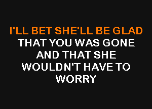 I'LL BET SHE'LL BE GLAD
THAT YOU WAS GONE
AND THAT SHE
WOULDN'T HAVE TO
WORRY