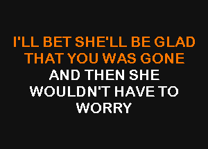 I'LL BET SHE'LL BE GLAD
THAT YOU WAS GONE
AND THEN SHE
WOULDN'T HAVE TO
WORRY