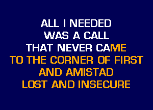 ALL I NEEDED
WAS A CALL
THAT NEVER CAME
TO THE CORNER OF FIRST
AND AMISTAD
LOST AND INSECURE