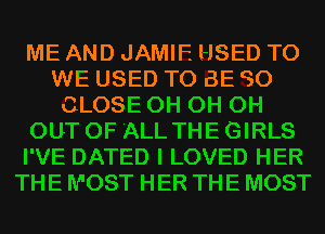 ME AND JAMIE HSED T0
WE USED TO BE C50
CLOSE 0H 0H 0H
OUT OF 'ALL THE GIRLS
I'VE DATED I LOVED HER
THE MOST HER THE MOST