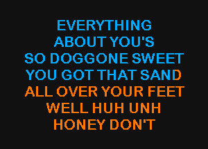 EVERYTHING
ABOUT YOU'S
SO DOGGONESWEET
YOU GOT THAT SAND
ALL OVER YOUR FEET
WELL HUH UNH
HONEY DON'T