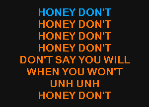 HONEY DON'T
HONEY DON'T
HONEY DON'T
HONEY DON'T
DON'T SAY YOU WILL
WHEN YOU WON'T
UNH UNH
HONEY DON'T