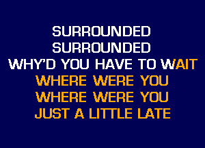 SURROUNDED
SURROUNDED
WHY'D YOU HAVE TO WAIT
WHERE WERE YOU
WHERE WERE YOU
JUST A LITTLE LATE