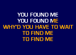 YOU FOUND ME
YOU FOUND ME
WHY'D YOU HAVE TO WAIT
TO FIND ME
TO FIND ME