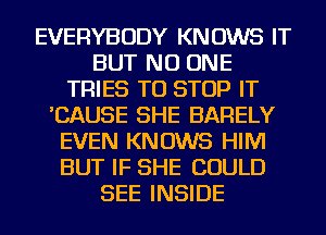 EVERYBODY KNOWS IT
BUT NO ONE
TRIES TO STOP IT
'CAUSE SHE BARELY
EVEN KNOWS HIM
BUT IF SHE COULD
SEE INSIDE