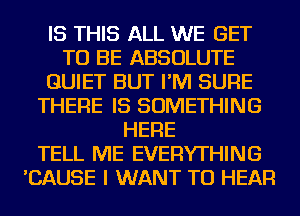 IS THIS ALL WE GET
TO BE ABSOLUTE
QUIET BUT I'M SURE
THERE IS SOMETHING
HERE
TELL ME EVERYTHING
'CAUSE I WANT TO HEAR