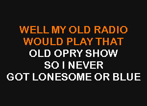 WELL MY OLD RADIO
WOULD PLAY THAT
OLD OPRY SHOW
80 I NEVER
GOT LONESOME 0R BLUE