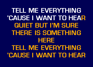 TELL ME EVERYTHING
'CAUSE I WANT TO HEAR
QUIET BUT I'M SURE
THERE IS SOMETHING
HERE
TELL ME EVERYTHING
'CAUSE I WANT TO HEAR