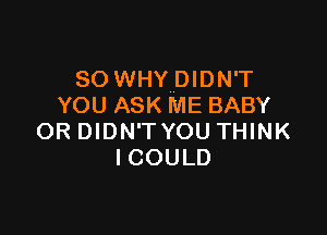 SO WHY DIDN'T
YOU ASK ME BABY

OR DIDN'T YOU THINK
ICOULD