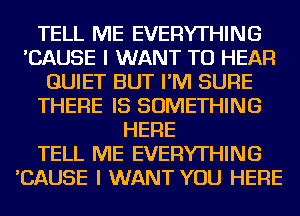 TELL ME EVERYTHING
'CAUSE I WANT TO HEAR
QUIET BUT I'M SURE
THERE IS SOMETHING
HERE
TELL ME EVERYTHING
'CAUSE I WANT YOU HERE