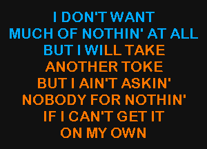 I DON'T WANT
MUCH OF NOTHIN' AT ALL
BUT I WILL TAKE
ANOTHER TOKE
BUT I AIN'T ASKIN'
NOBODY FOR NOTHIN'
IF I CAN'T GET IT
ON MY OWN