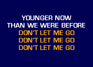 YOUNGER NOW
THAN WE WERE BEFORE
DON'T LET ME GO
DON'T LET ME GO
DON'T LET ME GO