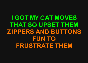I GOT MY CAT MOVES
THAT SO UPSET THEM
ZIPPERS AND BUTI'ONS
FUN TO
FRUSTRATE TH EM