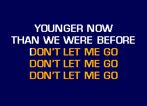 YOUNGER NOW
THAN WE WERE BEFORE
DON'T LET ME GO
DON'T LET ME GO
DON'T LET ME GO