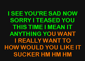 I SEE YOU'RE SAD NOW
SORRY I TEASED YOU
THIS TIME I MEAN IT
ANYTHING YOU WANT
I REALLY WANT TO
HOW WOULD YOU LIKE IT

SUCKER HM HM HM