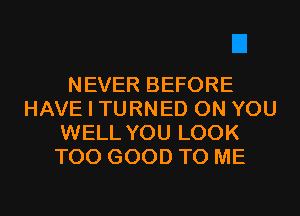 NEVER BEFORE
HAVE I TURNED ON YOU
WELL YOU LOOK
T00 GOOD TO ME
