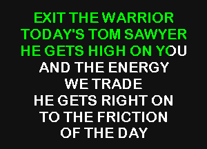 EXIT THEWARRIOR
TODAY'S TOM SAWYER
HE GETS HIGH ON YOU

AND THE ENERGY

WETRADE
HE GETS RIGHT ON

TO THE FRICTION
OF THE DAY