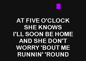 AT FIVE O'CLOCK
SHE KNOWS
I'LL SOON BE HOME
AND SHE DON'T
WORRY 'BOUT ME
RUNNIN' 'ROUND