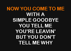 NOW YOU COME TO ME
WITH A
SIMPLE GOODBYE
YOU TELL ME
YOU'RE LEAVIN'
BUT YOU DON'T

TELL ME WHY I