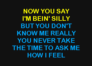 NOW YOU SAY
I'M BEIN' SILLY
BUT YOU DON'T
KNOW ME REALLY
YOU NEVER TAKE
THETIMETO ASK ME
HOW I FEEL