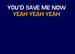 YOU'D SAVE ME NOW
YEAH YEAH YEAH