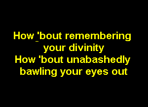 Howjbout remembering
your divinity

How 'bout unabashedly
bawling your eyes out