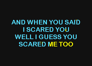 AND WHEN YOU SAID
I SCARED YOU

WELL I GUESS YOU
SCARED METOO