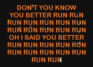 DON'ITYOU KNOW
YOU BETI'ER RUN RUN
RUN RUN RUN RUN RUN
RUN RUN RUN RUN RUN
OH I SAID YOU BETI'ER
RUN RUN RUN RUN RUN
RUN RUN RUN RUN RUN
RUN RUN