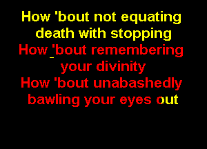 How 'bout not equating
death with stopping
Howjbout remembering
your divinity
How 'bout unabashedly
bawling your eyes out