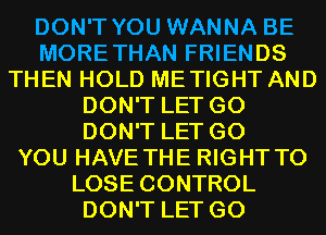 DON'T YOU WANNA BE
MORETHAN FRIENDS
THEN HOLD METIGHT AND
DON'T LET G0
DON'T LET G0
YOU HAVE THE RIGHT TO
LOSE CONTROL
DON'T LET G0