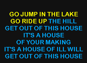 G0 JUMP IN THE LAKE
G0 RIDE UP THE HILL
GET OUT OF THIS HOUSE
IT'S A HOUSE
OF YOUR MAKING
IT'S A HOUSE OF ILLWILL
GET OUT OF THIS HOUSE