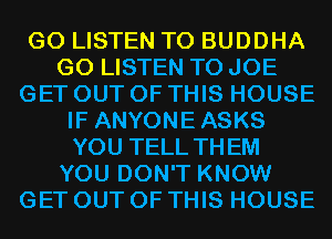 G0 LISTEN TO BUDDHA
G0 LISTEN TO JOE
GET OUT OF THIS HOUSE
IF ANYONEASKS
YOU TELL THEM
YOU DON'T KNOW
GET OUT OF THIS HOUSE