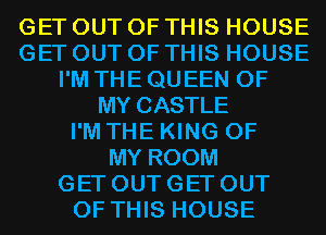 GET OUT OF THIS HOUSE
GET OUT OF THIS HOUSE
I'M THE QUEEN OF
MY CASTLE
I'M THE KING OF
MY ROOM
GET OUT GET OUT
OF THIS HOUSE