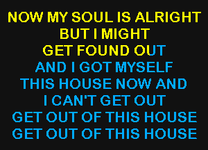 NOW MY SOUL IS ALRIGHT
BUT I MIGHT
GET FOUND OUT
AND I GOT MYSELF
THIS HOUSE NOW AND

I CAN'T GET OUT
GET OUT OF THIS HOUSE
GET OUT OF THIS HOUSE