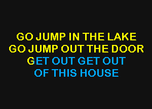 G0 JUMP IN THE LAKE
G0 JUMP OUT THE DOOR
GET OUT GET OUT
OF THIS HOUSE