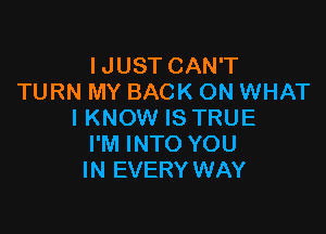 IJUST CAN'T
TURN MY BACK ON WHAT

I KNOW IS TRUE
I'M INTO YOU
IN EVERY WAY